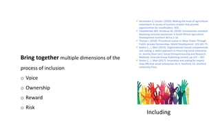 Including
Bring together multiple dimensions of the
process of inclusion
o Voice
o Ownership
o Reward
o Risk
 Vermeulen S, Cotula L (2010). Making the most of agricultural
investment: A survey of business models that provide
opportunities for smallholders. IIED.
 Chamberlain WO, Anseeuw W. (2018). Inclusiveness revisited:
Assessing inclusive businesses in South African agriculture.
Development Southern Africa:1-16.
 Thorpe J. (2018). Procedural Justice in Value Chains Through
Public–private Partnerships. World Development: 103:162-75.
 Seelos C., J. Mair (2014). Organizational closure competencies
and scaling: a realist approach to theorizing social enterprise.
In: Jeremy Short (ed.) Social Entrepreneurship and Research
Methods. Emerald Group Publishing Limited, pp.147 – 187.
 Seelos C., J. Mair (2017). Innovation and scaling for impact:
how effective social enterprises do it. Stanford, CA: Stanford
University Press.
 