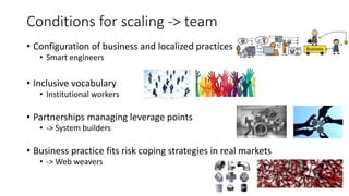 Conditions for scaling -> team
• Configuration of business and localized practices
• Smart engineers
• Inclusive vocabulary
• Institutional workers
• Partnerships managing leverage points
• -> System builders
• Business practice fits risk coping strategies in real markets
• -> Web weavers
 