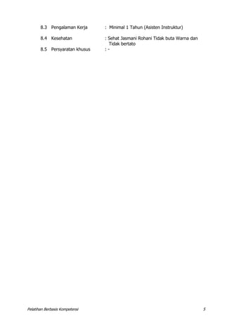 Pelatihan Berbasis Kompetensi 5
8.3 Pengalaman Kerja : Minimal 1 Tahun (Asisten Instruktur)
8.4 Kesehatan : Sehat Jasmani Rohani Tidak buta Warna dan
Tidak bertato
8.5 Persyaratan khusus : -
 
