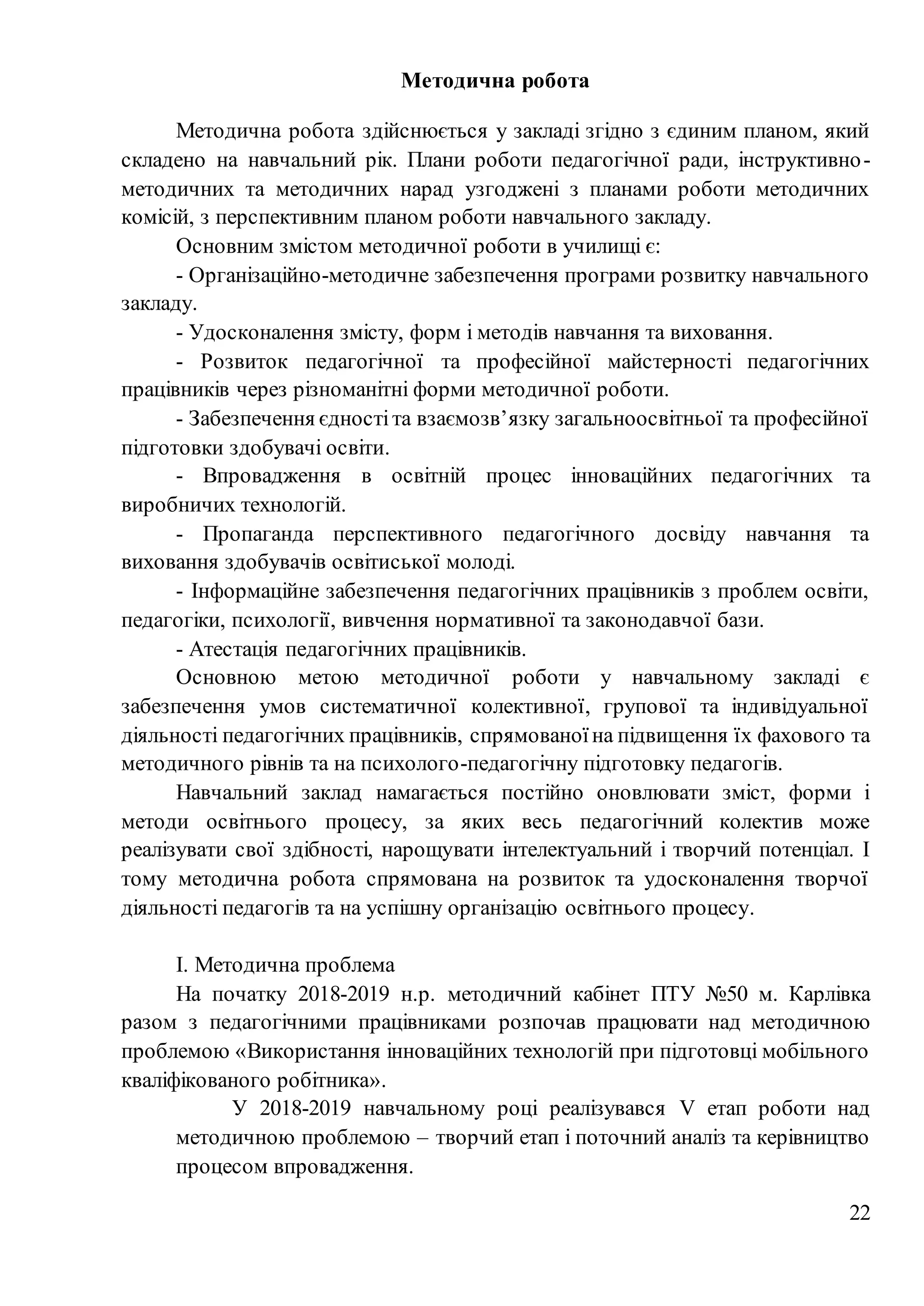 22
Методична робота
Методична робота здійснюється у закладі згідно з єдиним планом, який
складено на навчальний рік. Плани роботи педагогічної ради, інструктивно-
методичних та методичних нарад узгоджені з планами роботи методичних
комісій, з перспективним планом роботи навчального закладу.
Основним змістом методичної роботи в училищі є:
- Організаційно-методичне забезпечення програми розвитку навчального
закладу.
- Удосконалення змісту, форм і методів навчання та виховання.
- Розвиток педагогічної та професійної майстерності педагогічних
працівників через різноманітні форми методичної роботи.
- Забезпечення єдностіта взаємозв’язку загальноосвітньої та професійної
підготовки здобувачі освіти.
- Впровадження в освітній процес інноваційних педагогічних та
виробничих технологій.
- Пропаганда перспективного педагогічного досвіду навчання та
виховання здобувачів освітиської молоді.
- Інформаційне забезпечення педагогічних працівників з проблем освіти,
педагогіки, психології, вивчення нормативної та законодавчої бази.
- Атестація педагогічних працівників.
Основною метою методичної роботи у навчальному закладі є
забезпечення умов систематичної колективної, групової та індивідуальної
діяльності педагогічних працівників, спрямованоїна підвищення їх фахового та
методичного рівнів та на психолого-педагогічну підготовку педагогів.
Навчальний заклад намагається постійно оновлювати зміст, форми і
методи освітнього процесу, за яких весь педагогічний колектив може
реалізувати свої здібності, нарощувати інтелектуальний і творчий потенціал. І
тому методична робота спрямована на розвиток та удосконалення творчої
діяльності педагогів та на успішну організацію освітнього процесу.
І. Методична проблема
На початку 2018-2019 н.р. методичний кабінет ПТУ №50 м. Карлівка
разом з педагогічними працівниками розпочав працювати над методичною
проблемою «Використання інноваційних технологій при підготовці мобільного
кваліфікованого робітника».
У 2018-2019 навчальному році реалізувався V етап роботи над
методичною проблемою – творчий етап і поточний аналіз та керівництво
процесом впровадження.
 
