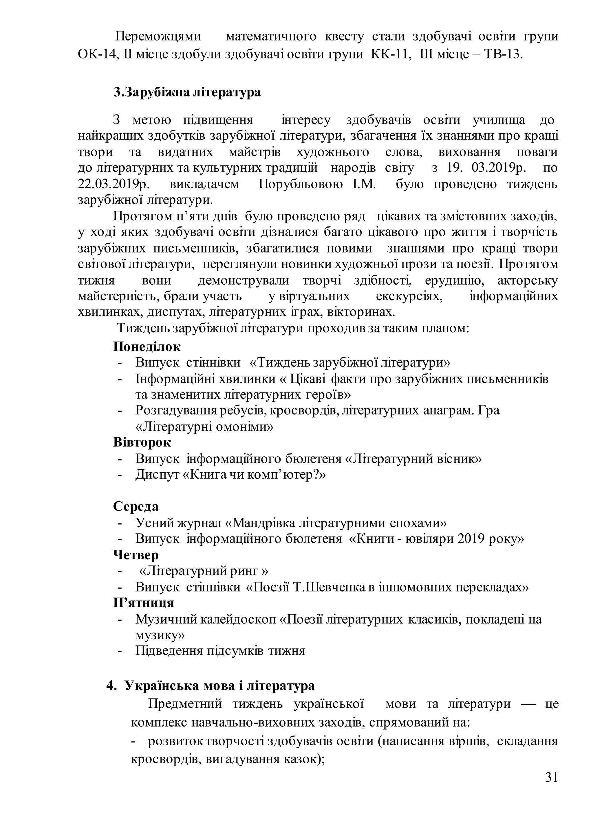 31
Переможцями математичного квесту стали здобувачі освіти групи
ОК-14, II місце здобули здобувачі освіти групи КК-11, III місце – ТВ-13.
3.Зарубіжна література
З метою підвищення інтересу здобувачів освіти училища до
найкращих здобутків зарубіжної літератури, збагачення їх знаннями про кращі
твори та видатних майстрів художнього слова, виховання поваги
до літературних та культурних традицій народів світу з 19. 03.2019р. по
22.03.2019р. викладачем Порубльовою І.М. було проведено тиждень
зарубіжної літератури.
Протягом п’яти днів було проведено ряд цікавих та змістовних заходів,
у ході яких здобувачі освіти дізналися багато цікавого про життя і творчість
зарубіжних письменників, збагатилися новими знаннями про кращі твори
світової літератури, переглянули новинки художньої прози та поезії. Протягом
тижня вони демонстрували творчі здібності, ерудицію, акторську
майстерність, брали участь у віртуальних екскурсіях, інформаційних
хвилинках, диспутах, літературних іграх, вікторинах.
Тиждень зарубіжної літератури проходив за таким планом:
Понеділок
- Випуск стіннівки «Тиждень зарубіжної літератури»
- Інформаційні хвилинки « Цікаві факти про зарубіжних письменників
та знаменитих літературних героїв»
- Розгадування ребусів, кросвордів, літературних анаграм. Гра
«Літературні омоніми»
Вівторок
- Випуск інформаційного бюлетеня «Літературний вісник»
- Диспут «Книга чи комп’ютер?»
Середа
- Усний журнал «Мандрівка літературними епохами»
- Випуск інформаційного бюлетеня «Книги - ювіляри 2019 року»
Четвер
- «Літературний ринг »
- Випуск стіннівки «Поезії Т.Шевченка в іншомовних перекладах»
П’ятниця
- Музичний калейдоскоп «Поезії літературних класиків, покладені на
музику»
- Підведення підсумків тижня
4. Українська мова і література
Предметний тиждень української мови та літератури — це
комплекс навчально-виховних заходів, спрямований на:
- розвитоктворчості здобувачів освіти (написання віршів, складання
кросвордів, вигадування казок);
 