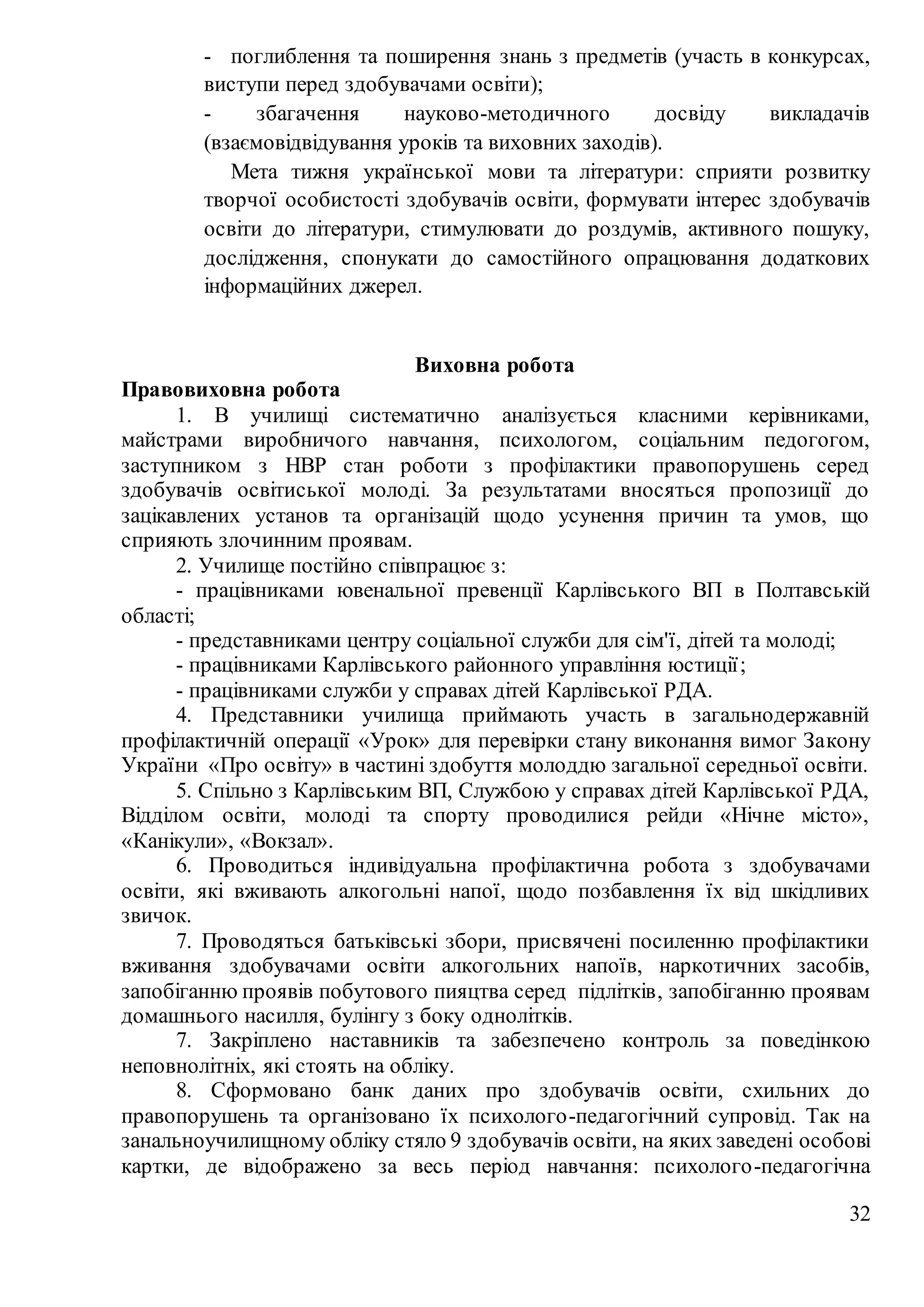 32
- поглиблення та поширення знань з предметів (участь в конкурсах,
виступи перед здобувачами освіти);
- збагачення науково-методичного досвіду викладачів
(взаємовідвідування уроків та виховних заходів).
Мета тижня української мови та літератури: сприяти розвитку
творчої особистості здобувачів освіти, формувати інтерес здобувачів
освіти до літератури, стимулювати до роздумів, активного пошуку,
дослідження, спонукати до самостійного опрацювання додаткових
інформаційних джерел.
Виховна робота
Правовиховна робота
1. В училищі систематично аналізується класними керівниками,
майстрами виробничого навчання, психологом, соціальним педогогом,
заступником з НВР стан роботи з профілактики правопорушень серед
здобувачів освітиської молоді. За результатами вносяться пропозиції до
зацікавлених установ та організацій щодо усунення причин та умов, що
сприяють злочинним проявам.
2. Училище постійно співпрацює з:
- працівниками ювенальної превенції Карлівського ВП в Полтавській
області;
- представниками центру соціальної служби для сім'ї, дітей та молоді;
- працівниками Карлівського районного управління юстиції;
- працівниками служби у справах дітей Карлівської РДА.
4. Представники училища приймають участь в загальнодержавній
профілактичній операції «Урок» для перевірки стану виконання вимог Закону
України «Про освіту» в частині здобуття молоддю загальної середньої освіти.
5. Спільно з Карлівським ВП, Службою у справах дітей Карлівської РДА,
Відділом освіти, молоді та спорту проводилися рейди «Нічне місто»,
«Канікули», «Вокзал».
6. Проводиться індивідуальна профілактична робота з здобувачами
освіти, які вживають алкогольні напої, щодо позбавлення їх від шкідливих
звичок.
7. Проводяться батьківські збори, присвячені посиленню профілактики
вживання здобувачами освіти алкогольних напоїв, наркотичних засобів,
запобіганню проявів побутового пияцтва серед підлітків, запобіганню проявам
домашнього насилля, булінгу з боку однолітків.
7. Закріплено наставників та забезпечено контроль за поведінкою
неповнолітніх, які стоять на обліку.
8. Сформовано банк даних про здобувачів освіти, схильних до
правопорушень та організовано їх психолого-педагогічний супровід. Так на
занальноучилищному обліку стяло 9 здобувачів освіти, на яких заведені особові
картки, де відображено за весь період навчання: психолого-педагогічна
 