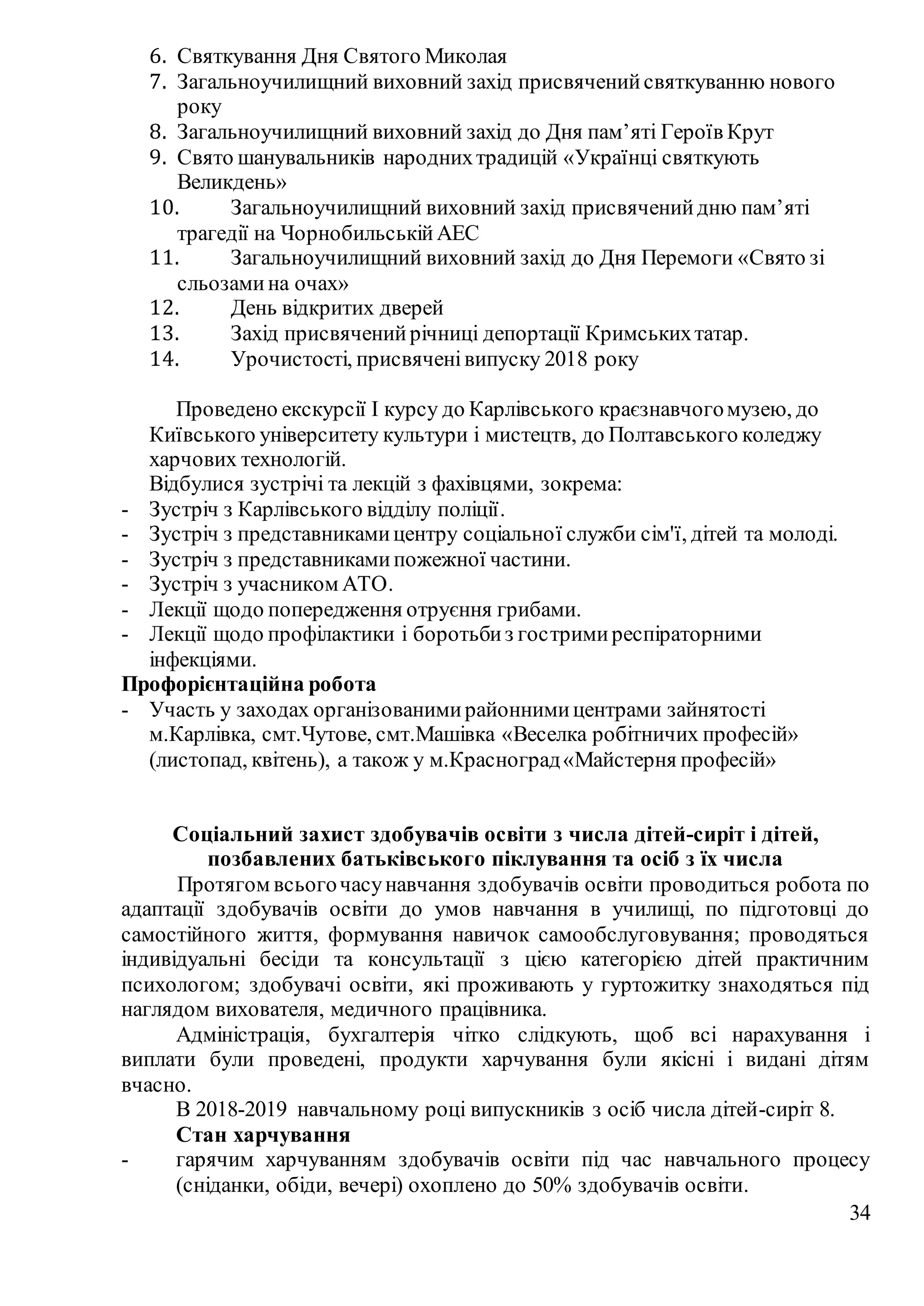 34
6. Святкування Дня Святого Миколая
7. Загальноучилищний виховний захід присвяченийсвяткуванню нового
року
8. Загальноучилищний виховний захід до Дня пам’яті Героїв Крут
9. Свято шанувальників народнихтрадицій «Українці святкують
Великдень»
10. Загальноучилищний виховний захід присвяченийдню пам’яті
трагедії на ЧорнобильськійАЕС
11. Загальноучилищний виховний захід до Дня Перемоги «Свято зі
сльозамина очах»
12. День відкритих дверей
13. Захід присвяченийрічниці депортації Кримськихтатар.
14. Урочистості, присвяченівипуску 2018 року
Проведено екскурсії І курсу до Карлівського краєзнавчогомузею, до
Київського університету культури і мистецтв, до Полтавського коледжу
харчових технологій.
Відбулися зустрічі та лекцій з фахівцями, зокрема:
- Зустріч з Карлівського відділу поліції.
- Зустріч з представникамицентру соціальної служби сім'ї, дітей та молоді.
- Зустріч з представникамипожежної частини.
- Зустріч з учасником АТО.
- Лекції щодо попередження отруєння грибами.
- Лекції щодо профілактики і боротьбиз гостримиреспіраторними
інфекціями.
Профорієнтаційна робота
- Участь у заходах організованимирайоннимицентрами зайнятості
м.Карлівка, смт.Чутове, смт.Машівка «Веселка робітничих професій»
(листопад, квітень), а також у м.Красноград«Майстерня професій»
Соціальний захист здобувачів освіти з числа дітей-сиріт і дітей,
позбавлених батьківського піклування та осіб з їх числа
Протягом всьогочасунавчання здобувачів освіти проводиться робота по
адаптації здобувачів освіти до умов навчання в училищі, по підготовці до
самостійного життя, формування навичок самообслуговування; проводяться
індивідуальні бесіди та консультації з цією категорією дітей практичним
психологом; здобувачі освіти, які проживають у гуртожитку знаходяться під
наглядом вихователя, медичного працівника.
Адміністрація, бухгалтерія чітко слідкують, щоб всі нарахування і
виплати були проведені, продукти харчування були якісні і видані дітям
вчасно.
В 2018-2019 навчальному році випускників з осіб числа дітей-сиріт 8.
Стан харчування
- гарячим харчуванням здобувачів освіти під час навчального процесу
(сніданки, обіди, вечері) охоплено до 50% здобувачів освіти.
 