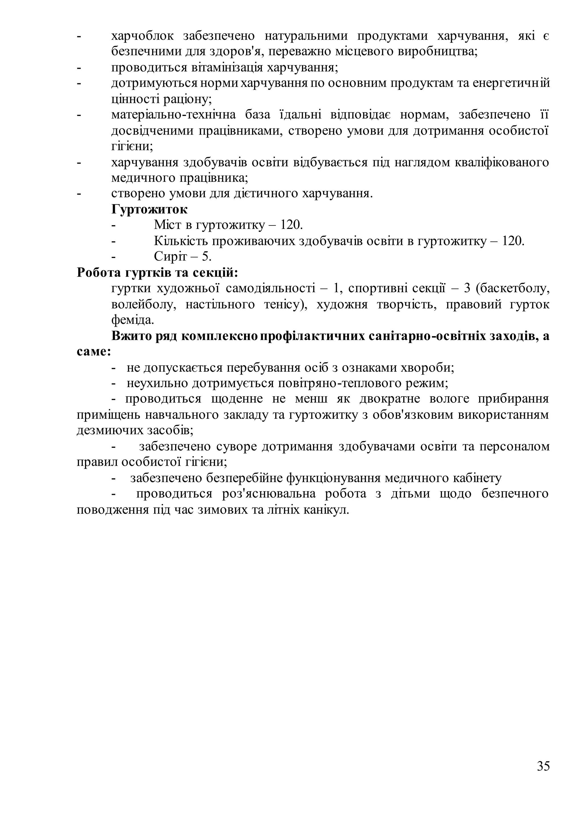 35
- харчоблок забезпечено натуральними продуктами харчування, які є
безпечними для здоров'я, переважно місцевого виробництва;
- проводиться вітамінізація харчування;
- дотримуються нормихарчування по основним продуктам та енергетичній
цінності раціону;
- матеріально-технічна база їдальні відповідає нормам, забезпечено її
досвідченими працівниками, створено умови для дотримання особистої
гігієни;
- харчування здобувачів освіти відбувається під наглядом кваліфікованого
медичного працівника;
- створено умови для дієтичного харчування.
Гуртожиток
- Міст в гуртожитку – 120.
- Кількість проживаючих здобувачів освіти в гуртожитку – 120.
- Сиріт – 5.
Робота гуртків та секцій:
гуртки художньої самодіяльності – 1, спортивні секції – 3 (баскетболу,
волейболу, настільного тенісу), художня творчість, правовий гурток
феміда.
Вжито ряд комплекснопрофілактичних санітарно-освітніх заходів, а
саме:
- не допускається перебування осіб з ознаками хвороби;
- неухильно дотримується повітряно-теплового режим;
- проводиться щоденне не менш як двократне вологе прибирання
приміщень навчального закладу та гуртожитку з обов'язковим використанням
дезмиючих засобів;
- забезпечено суворе дотримання здобувачами освіти та персоналом
правил особистої гігієни;
- забезпечено безперебійне функціонування медичного кабінету
- проводиться роз'яснювальна робота з дітьми щодо безпечного
поводження під час зимових та літніх канікул.
 