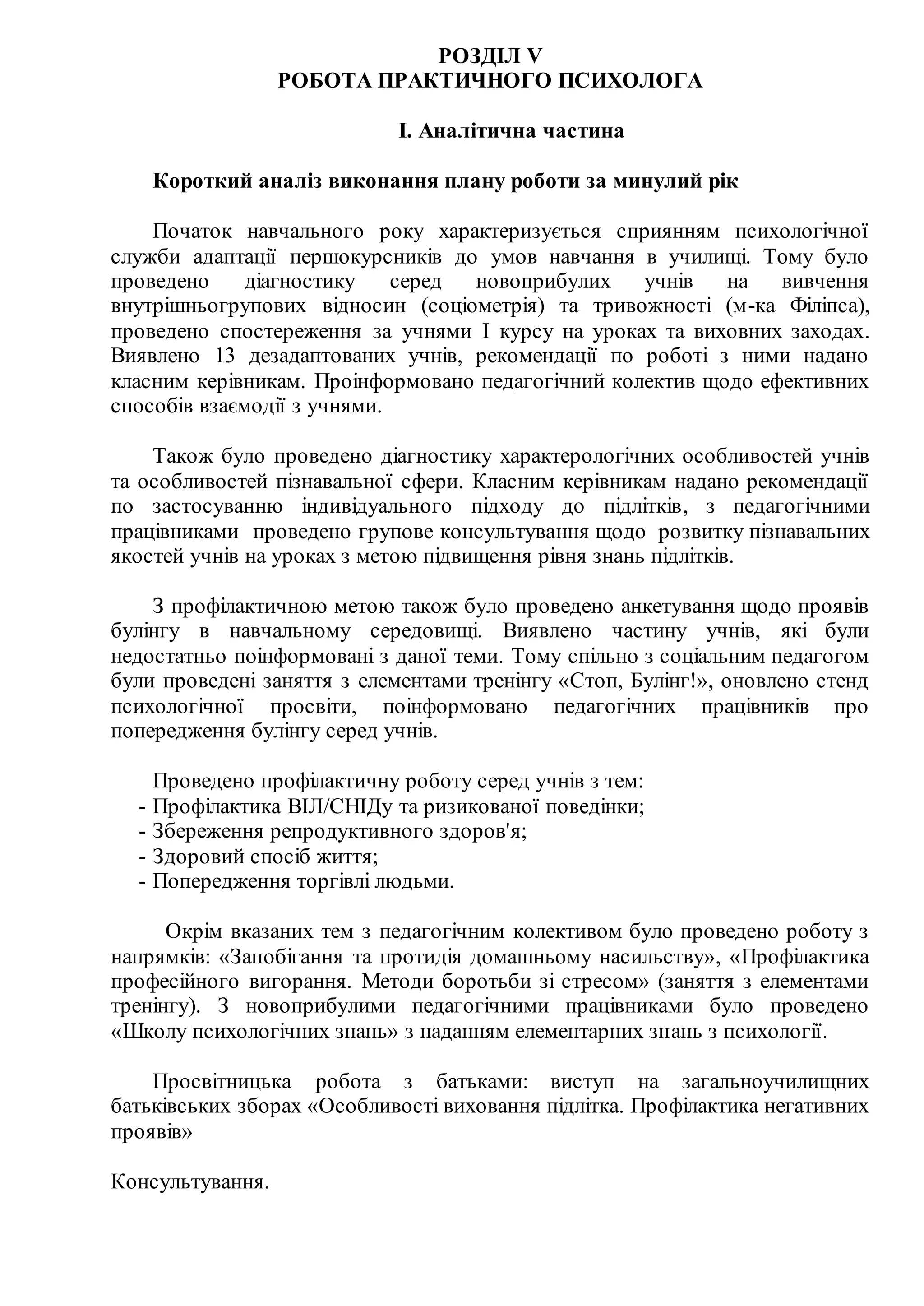 РОЗДІЛ V
РОБОТА ПРАКТИЧНОГО ПСИХОЛОГА
І. Аналітична частина
Короткий аналіз виконання плану роботи за минулий рік
Початок навчального року характеризується сприянням психологічної
служби адаптації першокурсників до умов навчання в училищі. Тому було
проведено діагностику серед новоприбулих учнів на вивчення
внутрішньогрупових відносин (соціометрія) та тривожності (м-ка Філіпса),
проведено спостереження за учнями І курсу на уроках та виховних заходах.
Виявлено 13 дезадаптованих учнів, рекомендації по роботі з ними надано
класним керівникам. Проінформовано педагогічний колектив щодо ефективних
способів взаємодії з учнями.
Також було проведено діагностику характерологічних особливостей учнів
та особливостей пізнавальної сфери. Класним керівникам надано рекомендації
по застосуванню індивідуального підходу до підлітків, з педагогічними
працівниками проведено групове консультування щодо розвитку пізнавальних
якостей учнів на уроках з метою підвищення рівня знань підлітків.
З профілактичною метою також було проведено анкетування щодо проявів
булінгу в навчальному середовищі. Виявлено частину учнів, які були
недостатньо поінформовані з даної теми. Тому спільно з соціальним педагогом
були проведені заняття з елементами тренінгу «Стоп, Булінг!», оновлено стенд
психологічної просвіти, поінформовано педагогічних працівників про
попередження булінгу серед учнів.
Проведено профілактичну роботу серед учнів з тем:
- Профілактика ВІЛ/СНІДу та ризикованої поведінки;
- Збереження репродуктивного здоров'я;
- Здоровий спосіб життя;
- Попередження торгівлі людьми.
Окрім вказаних тем з педагогічним колективом було проведено роботу з
напрямків: «Запобігання та протидія домашньому насильству», «Профілактика
професійного вигорання. Методи боротьби зі стресом» (заняття з елементами
тренінгу). З новоприбулими педагогічними працівниками було проведено
«Школу психологічних знань» з наданням елементарних знань з психології.
Просвітницька робота з батьками: виступ на загальноучилищних
батьківських зборах «Особливості виховання підлітка. Профілактика негативних
проявів»
Консультування.
 