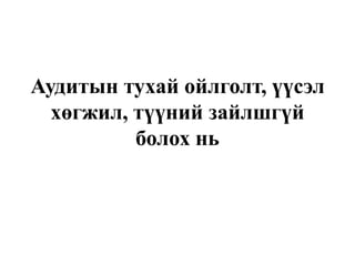 Аудитын тухай ойлголт, үүсэл
хөгжил, түүний зайлшгүй
болох нь
 