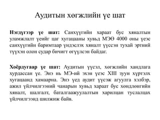 Аудитын хөгжлийн үе шат
Нэгдүгээр үе шат: Санхүүгийн хараат бус хяналтын
уламжлалт үеийг цаг хугацааны хувьд МЭӨ 4000 оны үеэс
санхүүгийн баримтаар үндэслэх хяналт үүссэн тухай эртний
түүхэн олон судар бичигт өгүүлсэн байдаг.
Хоёрдугаар үе шат: Аудитын үүсэл, хөгжлийн хандлага
хурдассан үе. Энэ нь МЭ-ий эхэн үеэс XIII зуун хүртэлх
хугацаанд хамаарна. Энэ үед аудит үүсэж агуулга хэлбэр,
ажил үйлчилгээний чанарын хувьд хараат бус хөндлөнгийн
хяналт, шалгалт, баталгаажуулалтын харилцан туслалцах
үйлчилгээнд шилжиж байв.
 