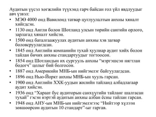 Аудитын үүсэл хөгжлийн түүхэнд гарч байсан гол үйл явдлуудыг
авч үзвэл:
• МЭӨ 4000 онд Вавилонд татвар цуглуулалтын анхны хяналт
хийгдсэн.
• 1130 онд Англи болон Шотланд улсын төрийн сангийн орлого,
зарлагад хяналт хийсэн.
• 1500 онд баталгаажуулах аудитын анхны хэв загвар
боловсруулагдсан.
• 1845 онд Английн компанийн тухай хуулиар аудит хийх болон
тайлан бичих анхны стандартуудыг тогтоосон.
• 1854 онд Шотландын их сургууль анхны “мэргэшсэн нягтлан
бодогч” цолыг бий болгосон.
• 1887 онд Америкийн МНБ-ын нийгэмлэг байгуулагдсан.
• 1896 онд Нью-Йоркт анхны МНБ-ын хууль гарсан.
• 1900 онд Английн ХХК-уудын жилийн тайланд албадлагаар
аудит хийсэн.
• 1936 онд “Хараат бус аудиторын санхүүгийн тайланг шалгасан
тухай” гэсэн нэртэй аудитын анхны албан ёсны тайлан гарсан.
• 1948 онд АНУ-ын МНБ-ын нийгэмлэгээс “Нийтээр хүлээн
зөвшөөрсөн аудитын 10 стандарт”-ыг гаргав.
 