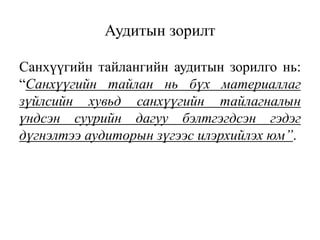 Санхүүгийн тайлангийн аудитын зорилго нь:
“Санхүүгийн тайлан нь бүх материаллаг
зүйлсийн хувьд санхүүгийн тайлагналын
үндсэн суурийн дагуу бэлтгэгдсэн гэдэг
дүгнэлтээ аудиторын зүгээс илэрхийлэх юм”.
Аудитын зорилт
 
