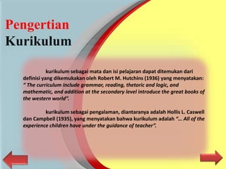 Pengertian
Kurikulum
kurikulum sebagai mata dan isi pelajaran dapat ditemukan dari
definisi yang dikemukakan oleh Robert M. Hutchins (1936) yang menyatakan:
“ The curriculum include grammar, reading, thetoric and logic, and
mathematic, and addition at the secondary level introduce the great books of
the western world”.
kurikulum sebagai pengalaman, diantaranya adalah Hollis L. Caswell
dan Campbell (1935), yang menyatakan bahwa kurikulum adalah “… All of the
experience children have under the guidance of teacher”.
 