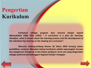 Pengertian
Kurikulum
kurikulum sebagai program atau rencana belajar seperti
dikemukakan Hilda Taba (1962) “ A curriculum is a plan for learning:
therefore, what is known about the learning process and the development of
the individual has bearing on the shaping of a curiculum”.
Menurut Undang-Undang Nomor 20 Tahun 2003 tentang sistem
pendidikan nasional; dikatakan bahwa kurikulum adalah seperangkat rencana
dan pengaturan mengenai isi dan bahan pelajaran serta cara yang dingunakan
sebagai pedoman penyelenggara kegiatan belajar mengajar.
 
