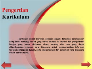Pengertian
Kurikulum
kurikulum dapat diartikan sebagai sebuah dokumen perencanaan
yang berisi tentang tujuan yang harus dicapai, isi materi dan pengalaman
belajar yang harus dilakukan siswa, strategi dan cara yang dapat
dikembangkan, evaluasi yang dirancang untuk mengumpulkan informasi
tentang pencapaian tujuan, serta implementasi dari dokumen yang dirancang
dalam bentuk nyata.
 
