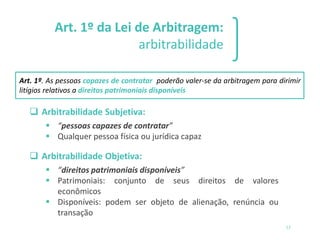13
Art. 1º da Lei de Arbitragem:
arbitrabilidade
❑ Arbitrabilidade Subjetiva:
▪ “pessoas capazes de contratar”
▪ Qualquer pessoa física ou jurídica capaz
❑ Arbitrabilidade Objetiva:
▪ “direitos patrimoniais disponíveis”
▪ Patrimoniais: conjunto de seus direitos de valores
econômicos
▪ Disponíveis: podem ser objeto de alienação, renúncia ou
transação
Art. 1º. As pessoas capazes de contratar poderão valer-se da arbitragem para dirimir
litígios relativos a direitos patrimoniais disponíveis
 