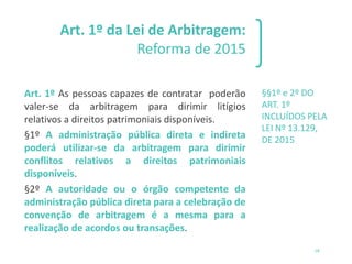 Art. 1º da Lei de Arbitragem:
Reforma de 2015
Art. 1º As pessoas capazes de contratar poderão
valer-se da arbitragem para dirimir litígios
relativos a direitos patrimoniais disponíveis.
§1º A administração pública direta e indireta
poderá utilizar-se da arbitragem para dirimir
conflitos relativos a direitos patrimoniais
disponíveis.
§2º A autoridade ou o órgão competente da
administração pública direta para a celebração de
convenção de arbitragem é a mesma para a
realização de acordos ou transações.
§§1º e 2º DO
ART. 1º
INCLUÍDOS PELA
LEI Nº 13.129,
DE 2015
18
 