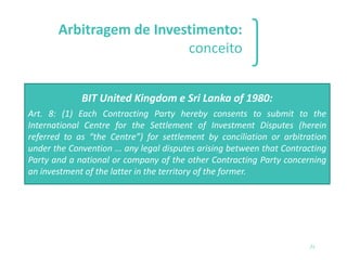 Arbitragem de Investimento:
conceito
❑ A solução de controvérsias diretamente entre um investidor
estrangeiro e um Estado receptor de investimento com base em
um acordo bilateral, regional ou internacional ou legislação
específica que contenha previsão de arbitragem. Diferencia-se de
uma arbitragem com base em uma cláusula compromissória
inserta em um contrato (Treaty claim vs. Contract Claim)
21
BIT United Kingdom e Sri Lanka of 1980:
Art. 8: (1) Each Contracting Party hereby consents to submit to the
International Centre for the Settlement of Investment Disputes (herein
referred to as “the Centre”) for settlement by conciliation or arbitration
under the Convention ... any legal disputes arising between that Contracting
Party and a national or company of the other Contracting Party concerning
an investment of the latter in the territory of the former.
 