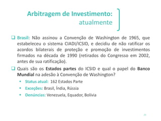 Arbitragem de Investimento:
atualmente
❑ Brasil: Não assinou a Convenção de Washington de 1965, que
estabeleceu o sistema CIADI/ICSID, e decidiu de não ratificar os
acordos bilaterais de proteção e promoção de investimentos
firmados na década de 1990 (retirados do Congresso em 2002,
antes de sua ratificação).
❑ Quais são os Estados partes do ICSID e qual o papel do Banco
Mundial na adesão à Convenção de Washington?
▪ Status atual: 162 Estados Parte
▪ Exceções: Brasil, Índia, Rússia
▪ Denúncias: Venezuela, Equador, Bolívia
23
 