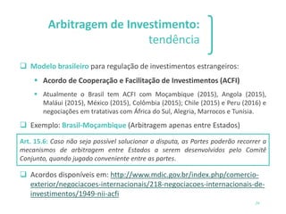 Arbitragem de Investimento:
tendência
❑ Modelo brasileiro para regulação de investimentos estrangeiros:
▪ Acordo de Cooperação e Facilitação de Investimentos (ACFI)
▪ Atualmente o Brasil tem ACFI com Moçambique (2015), Angola (2015),
Maláui (2015), México (2015), Colômbia (2015); Chile (2015) e Peru (2016) e
negociações em tratativas com África do Sul, Alegria, Marrocos e Tunísia.
❑ Exemplo: Brasil-Moçambique (Arbitragem apenas entre Estados)
Art. 15.6: Caso não seja possível solucionar a disputa, as Partes poderão recorrer a
mecanismos de arbitragem entre Estados a serem desenvolvidos pelo Comitê
Conjunto, quando jugado conveniente entre as partes.
❑ Acordos disponíveis em: http://www.mdic.gov.br/index.php/comercio-
exterior/negociacoes-internacionais/218-negociacoes-internacionais-de-
investimentos/1949-nii-acfi
24
 