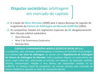Disputas societárias: arbitragem
em mercado de capitais
❑ A criação do Novo Mercado (2000) pela à época Bovespa foi seguida do
surgimento da Câmara de Arbitragem do Mercado (CAM-B3) (2001).
❑ As companhias listadas em segmentos especiais da B3 obrigatoriamente
têm cláusula arbitral estatutária:
▪ Novo Mercado
▪ Nível 2 de Governança Corporativa
▪ Bovespa Mais
27
CLÁUSULA COMPROMISSÓRIA MODELO (ESTATUTO SOCIAL DE S.A.)
A companhia, seus acionistas, administradores e membros do Conselho Fiscal obrigam-
se a resolver, por meio de arbitragem, de acordo com o Regulamento de Arbitragem
da Câmara de Arbitragem do Mercado, toda e qualquer disputa ou controvérsia que
possa surgir entre eles, relacionada ou oriunda, em especial, da aplicação, validade,
eficácia, interpretação, violação e seus efeitos, das disposições contidas na Lei
6.404/76, no Estatuto Social da companhia, nas normas editadas pela Comissão de
Valores Mobiliários (quando se tratar de companhia aberta).
 