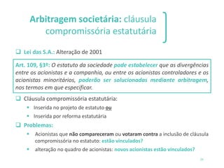 Arbitragem societária: cláusula
compromissória estatutária
❑ Lei das S.A.: Alteração de 2001
Art. 109, §3º: O estatuto da sociedade pode estabelecer que as divergências
entre os acionistas e a companhia, ou entre os acionistas controladores e os
acionistas minoritários, poderão ser solucionadas mediante arbitragem,
nos termos em que especificar.
❑ Cláusula compromissória estatutária:
▪ Inserida no projeto de estatuto ou
▪ Inserida por reforma estatutária
❑ Problemas:
▪ Acionistas que não compareceram ou votaram contra a inclusão de cláusula
compromissória no estatuto: estão vinculados?
▪ alteração no quadro de acionistas: novos acionistas estão vinculados?
29
 