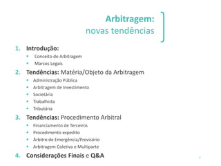 1 2 3
SILVIO SANTOS IPSUM MAH
OOOOEE VEM PRA CÁ.
VEM PRA CÁ.
Arbitragem:
novas tendências
1. Introdução:
▪ Conceito de Arbitragem
▪ Marcos Legais
2. Tendências: Matéria/Objeto da Arbitragem
▪ Administração Pública
▪ Arbitragem de Investimento
▪ Societária
▪ Trabalhista
▪ Tributária
3. Tendências: Procedimento Arbitral
▪ Financiamento de Terceiros
▪ Procedimento expedito
▪ Árbitro de Emergência/Provisório
▪ Arbitragem Coletiva e Multiparte
4. Considerações Finais e Q&A 3
 