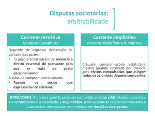 Disputas societárias:
arbitrabilidade
Corrente restritiva
Modesto Carvalhosa
Depende de expressa declaração de
vontade das partes:
▪ “o juízo arbitral advém de renúncia a
direito essencial do pactuante pelo
que se trata de pacto
personalíssimo”
A cláusula compromissória vincula:
▪ Apenas os sócios que
expressamente aderiam.
Corrente ampliativa
Arnoldo Wald/Pedro B. Martins
Cláusula compromissória estatutária,
mesmo quando aprovada por maioria,
gera efeitos compulsórios que atingem
todos os acionistas daquela companhia.
DIFICULDADE: A mesma questão pode ser submetida ao juízo arbitral pelos acionistas
compromissados e a sociedade, e ao judiciário, pelos acionistas não compromissados e
a sociedade, mesmo que isso implique em decisões divergentes.
 