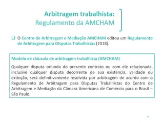 Arbitragem trabalhista:
Regulamento da AMCHAM
❑ O Centro de Arbitragem e Mediação AMCHAM editou um Regulamento
de Arbitragem para Disputas Trabalhistas (2018).
Modelo de cláusula de arbitragem trabalhista (AMCHAM)
Qualquer disputa oriunda do presente contrato ou com ele relacionada,
inclusive qualquer disputa decorrente de sua existência, validade ou
extinção, será definitivamente resolvida por arbitragem de acordo com o
Regulamento de Arbitragem para Disputas Trabalhistas do Centro de
Arbitragem e Mediação da Câmara Americana de Comércio para o Brasil –
São Paulo.
34
 