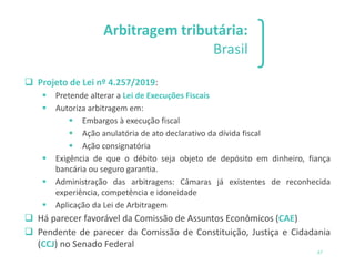 Arbitragem tributária:
Brasil
❑ Projeto de Lei nº 4.257/2019:
▪ Pretende alterar a Lei de Execuções Fiscais
▪ Autoriza arbitragem em:
▪ Embargos à execução fiscal
▪ Ação anulatória de ato declarativo da dívida fiscal
▪ Ação consignatória
▪ Exigência de que o débito seja objeto de depósito em dinheiro, fiança
bancária ou seguro garantia.
▪ Administração das arbitragens: Câmaras já existentes de reconhecida
experiência, competência e idoneidade
▪ Aplicação da Lei de Arbitragem
❑ Há parecer favorável da Comissão de Assuntos Econômicos (CAE)
❑ Pendente de parecer da Comissão de Constituição, Justiça e Cidadania
(CCJ) no Senado Federal
37
 