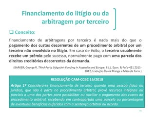 1 2 3
45
Financiamento do litígio ou da
arbitragem por terceiro
❑ Conceito:
financiamento de arbitragens por terceiro é nada mais do que o
pagamento dos custos decorrentes de um procedimento arbitral por um
terceiro não envolvido no litígio. Em caso de êxito, o terceiro usualmente
recebe um prêmio pelo sucesso, normalmente pago com uma parcela dos
direitos creditórios decorrentes da demanda.
(BARKER; George R. Third-Party Litigation Funding in Australia and Europe. 8 J.L. Econ. & Pol'y 451 2011-
2012, tradução Flavia Mange e Marcela Faria.)
RESOLUÇÃO CAM-CCBC 16/2018
Artigo 1º Considera-se financiamento de terceiro quando uma pessoa física ou
jurídica, que não é parte no procedimento arbitral, provê recursos integrais ou
parciais a uma das partes para possibilitar ou auxiliar o pagamento dos custos do
procedimento arbitral, recebendo em contrapartida uma parcela ou porcentagem
de eventuais benefícios auferidos com a sentença arbitral ou acordo.
 