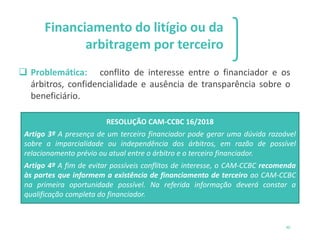 46
Financiamento do litígio ou da
arbitragem por terceiro
❑ Problemática: conflito de interesse entre o financiador e os
árbitros, confidencialidade e ausência de transparência sobre o
beneficiário.
RESOLUÇÃO CAM-CCBC 16/2018
Artigo 3º A presença de um terceiro financiador pode gerar uma dúvida razoável
sobre a imparcialidade ou independência dos árbitros, em razão de possível
relacionamento prévio ou atual entre o árbitro e o terceiro financiador.
Artigo 4º A fim de evitar possíveis conflitos de interesse, o CAM-CCBC recomenda
às partes que informem a existência de financiamento de terceiro ao CAM-CCBC
na primeira oportunidade possível. Na referida informação deverá constar a
qualificação completa do financiador.
 