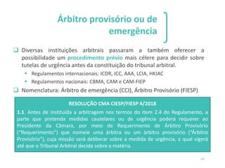 1 2 3
49
Árbitro provisório ou de
emergência
❑ Diversas instituições arbitrais passaram a também oferecer a
possibilidade um procedimento prévio mais célere para decidir sobre
tutelas de urgência antes da constituição do tribunal arbitral.
▪ Regulamentos internacionais: ICDR, ICC, AAA, LCIA, HKIAC
▪ Regulamentos nacionais: CBMA, CAM e CAM-FIEP
❑ Nomenclatura: Árbitro de emergência (CCI), Árbitro Provisório (FIESP)
RESOLUÇÃO CMA CIESP/FIESP 4/2018
1.1. Antes de instituída a arbitragem nos termos do item 2.4 do Regulamento, a
parte que pretenda medidas cautelares ou de urgência poderá requerer ao
Presidente da Câmara, por meio de Requerimento de Árbitro Provisório
(“Requerimento”) que nomeie uma árbitra ou um árbitro provisório (“Árbitro
Provisório”), cuja missão será deliberar sobre a medida de urgência, a qual vigerá
até que o Tribunal Arbitral decida sobre a matéria.
 