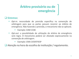 1 2 3
51
Árbitro provisório ou de
emergência
❑ Sistemas:
▪ Opt-in: necessidade de previsão específica na convenção de
arbitragem para que as partes possam recorrer ao árbitro de
emergência. Não havendo a previsão, o mecanismo não se aplicará.
▪ Exemplo: CAM-CCBC
▪ Opt-out: a possibilidade de utilização do árbitro de emergência
será regra. O mecanismo poderá ser afastado expressamente na
convenção de arbitragem.
▪ Exemplo: CMA CIESP/FIESP
❑ Atenção na hora da escolha da instituição / regulamento.
 