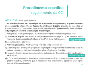 1 2 3
54
Procedimento expedito:
regulamento da CCI
ARTICLE 30 - Arbitragem expedita
1 Ao convencionarem uma arbitragem de acordo com o Regulamento, as partes acordam
que o presente artigo 30 e as Regras da Arbitragem Expedita previstas no Apêndice VI
(conjuntamente, as “Disposições sobre a Arbitragem Expedita”) prevalecerão sobre qualquer
estipulação em contrário na convenção de arbitragem.
2 As Regras da Arbitragem Expedita estabelecidas no Apêndice VI serão aplicável caso:
a) o valor em disputa não exceda o limite estabelecido no artigo 1°(2) do Apêndice VI no
momento da comunicação referida no artigo 1°(3) desse Apêndice; ou
b) as partes assim o acordem.
3 As Disposições sobre a Arbitragem Expedita não serão aplicáveis caso:
a) a convenção de arbitragem que preveja a aplicação do Regulamento foi concluída antes da
data de entrada em vigor das Disposições sobre a Arbitragem Expedita;
b) as partes tiverem convencionado excluir a aplicação das Disposições sobre a Arbitragem
Expedita; ou
c) a Corte, mediante pedido de uma parte antes da constituição do tribunal arbitral ou por sua
própria iniciativa, determine que é inadequado nas circunstâncias aplicar as Disposições
sobre a Arbitragem Expedita
Sistema opt out
US$ 2,000,000
 