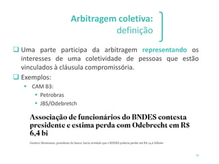 1 2 3
58
Arbitragem coletiva:
definição
❑ Uma parte participa da arbitragem representando os
interesses de uma coletividade de pessoas que estão
vinculados à cláusula compromissória.
❑ Exemplos:
▪ CAM B3:
▪ Petrobras
▪ JBS/Odebretch
 