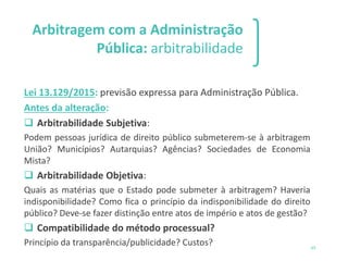 Arbitragem com a Administração
Pública: arbitrabilidade
Lei 13.129/2015: previsão expressa para Administração Pública.
Antes da alteração:
❑ Arbitrabilidade Subjetiva:
Podem pessoas jurídica de direito público submeterem-se à arbitragem
União? Municípios? Autarquias? Agências? Sociedades de Economia
Mista?
❑ Arbitrabilidade Objetiva:
Quais as matérias que o Estado pode submeter à arbitragem? Haveria
indisponibilidade? Como fica o princípio da indisponibilidade do direito
público? Deve-se fazer distinção entre atos de império e atos de gestão?
❑ Compatibilidade do método processual?
Princípio da transparência/publicidade? Custos? 65
 