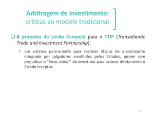 Arbitragem de Investimento:
críticas ao modelo tradicional
❑ A proposta da União Europeia para o TTIP (Transatlantic
Trade and Investment Partnership):
▪ um sistema permanente para resolver litígios de investimento
integrado por julgadores escolhidos pelos Estados, porém sem
prejudicar o "locus standi" do investidor para acionar diretamente o
Estado receptor.
66
 