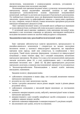 лінгвістичним, мовленнєвим і соціокультурним досвідом, узгодженим з
віковими можливостями молодших школярів.
Початковий етап навчання іноземної мови у сучасному загальноосвітньому
навчальному закладі надзвичайно важливий, оскільки в цей період
закладаються психолінгвістичні основи іншомовної комунікативної
компетенції, необхідні та достатнідля подальшого її розвиткуй удосконалення.
Тут відбувається становлення засад для формування іншомовних фонетичних,
лексичних, граматичних та орфографічних навичок, а також умінь сприймати
на слух, говорити, читати й писати у межах визначених програмою результатів
навчально-пізнавальної діяльності учнів.
Зміст навчання іноземної мови у початковій школі добирається відповідно
до психо-фізіологічних особливостей учнів молодшого шкільного віку.
У початковій школі важливо зацікавити учнів вивченням іноземної мови,
викликати в них позитивне ставлення до предмета, вмотивувати необхідність
володіння іноземною мовою як засобом міжкультурного спілкування.
Завданняіноземнихмову реалізаціїмети початкової освіти
Зміст навчання забезпечується єдністю предметного, процесуального та
емоційно-ціннісного компонентів і створюється на засадах оволодіння
іноземною мовою у контексті міжкультурної парадигми, що передбачає
навчання мови народу, який нею спілкується, та ознайомлення з його
культурою. Такий підхід зумовлює формування готовності до міжкультурної
комунікації у межах типових сфер, тем і ситуацій спілкування, визначених
навчальною програмою. На кінець 4-го класу учні загальноосвітніх навчальних
закладів досягають рівня А1, а учні спеціалізованих шкіл з поглибленим
вивченням іноземних мов – рівня А2. Ці рівні характеризують результати
навчальних досягнень у кожному виді мовленнєвої діяльності та узгоджуються
із Загальноєвропейськими Рекомендаціями з мовної освіти: вивчення,
викладання, оцінювання.
Завдання полягає у формуванні вмінь:
 здійснювати спілкування в межах сфер, тем і ситуацій, визначених чинною
навчальною програмою;
 розуміти на слух зміст автентичних текстів;
 читати і розуміти автентичні тексти різних жанрів і видів із різним рівнем
розуміння змісту;
 здійснювати спілкування у письмовій формі відповідно до поставлених
завдань;
 адекватно використовувати досвід, набутий у вивченні рідної мови та інших
навчальних предметів;
 використовувати у разі потреби невербальні засоби спілкування за умови
дефіциту наявних мовних засобів;
 критично оцінювати інформацію та використовувати її для різних потреб;
 висловлювати свої думки, почуття та ставлення;
 