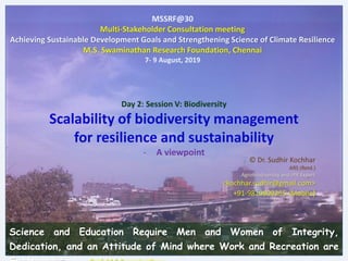 Day 2: Session V: Biodiversity
Scalability of biodiversity management
for resilience and sustainability
- A viewpoint
MSSRF@30
Multi-Stakeholder Consultation meeting
Achieving Sustainable Development Goals and Strengthening Science of Climate Resilience
M.S. Swaminathan Research Foundation, Chennai
7- 9 August, 2019
© Dr. Sudhir Kochhar
ARS (Retd.)
Agrobiodiversity and IPR Expert
<kochhar.sudhir@gmail.com>
+91-9810809255 (Mobile)
Science and Education Require Men and Women of Integrity,
Dedication, and an Attitude of Mind where Work and Recreation are
 