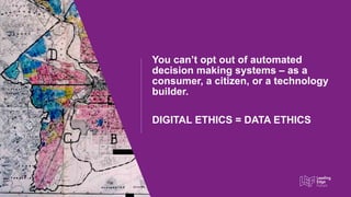 This Photo by Unknown author is licensed under CC BY-SA.
You cant opt out of automated
decision making systems C as a
consumer, a citizen, or a technology
builder.
DIGITAL ETHICS = DATA ETHICS
 