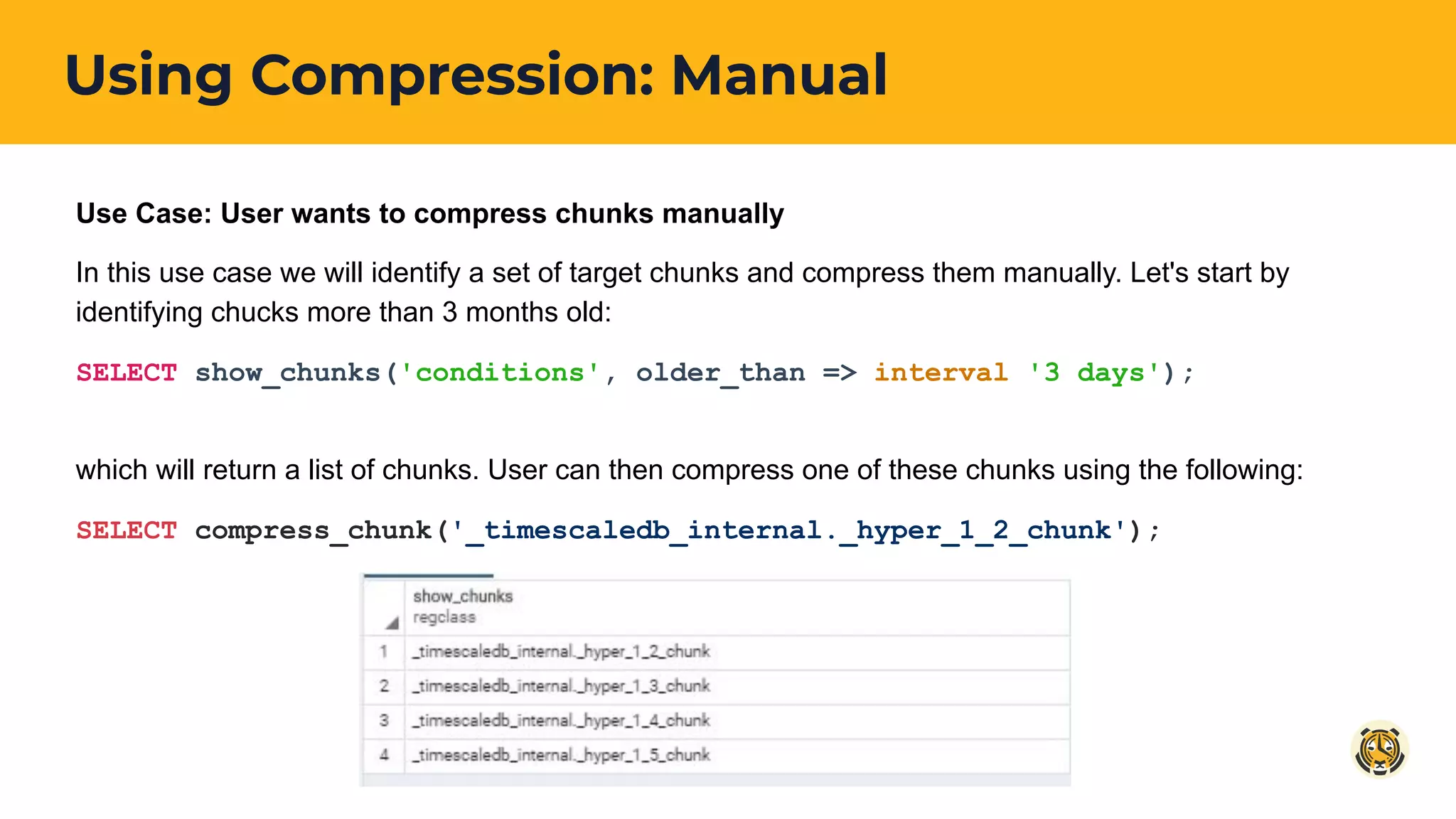 Using Compression: Manual
Use Case: User wants to compress chunks manually
In this use case we will identify a set of target chunks and compress them manually. Let's start by
identifying chucks more than 3 months old:
SELECT show_chunks('conditions', older_than => interval '3 days');
which will return a list of chunks. User can then compress one of these chunks using the following:
SELECT compress_chunk('_timescaledb_internal._hyper_1_2_chunk');
 