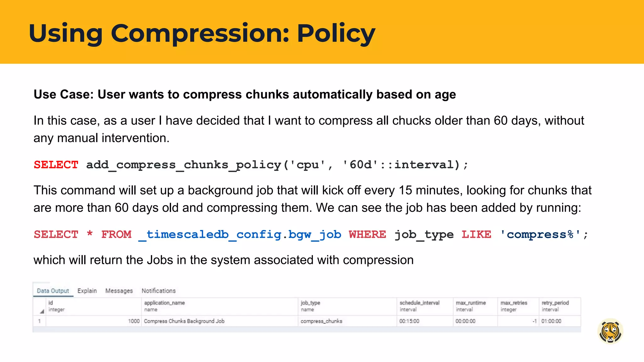 Using Compression: Policy
Use Case: User wants to compress chunks automatically based on age
In this case, as a user I have decided that I want to compress all chucks older than 60 days, without
any manual intervention.
SELECT add_compress_chunks_policy('cpu', '60d'::interval);
This command will set up a background job that will kick off every 15 minutes, looking for chunks that
are more than 60 days old and compressing them. We can see the job has been added by running:
SELECT * FROM _timescaledb_config.bgw_job WHERE job_type LIKE 'compress%';
which will return the Jobs in the system associated with compression
 