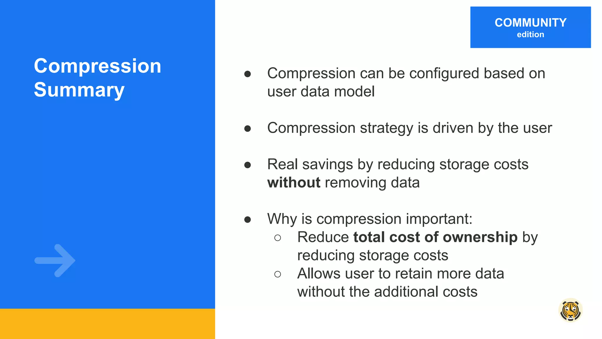 Compression
Summary
● Compression can be configured based on
user data model
● Compression strategy is driven by the user
● Real savings by reducing storage costs
without removing data
● Why is compression important:
○ Reduce total cost of ownership by
reducing storage costs
○ Allows user to retain more data
without the additional costs
COMMUNITY
edition
 