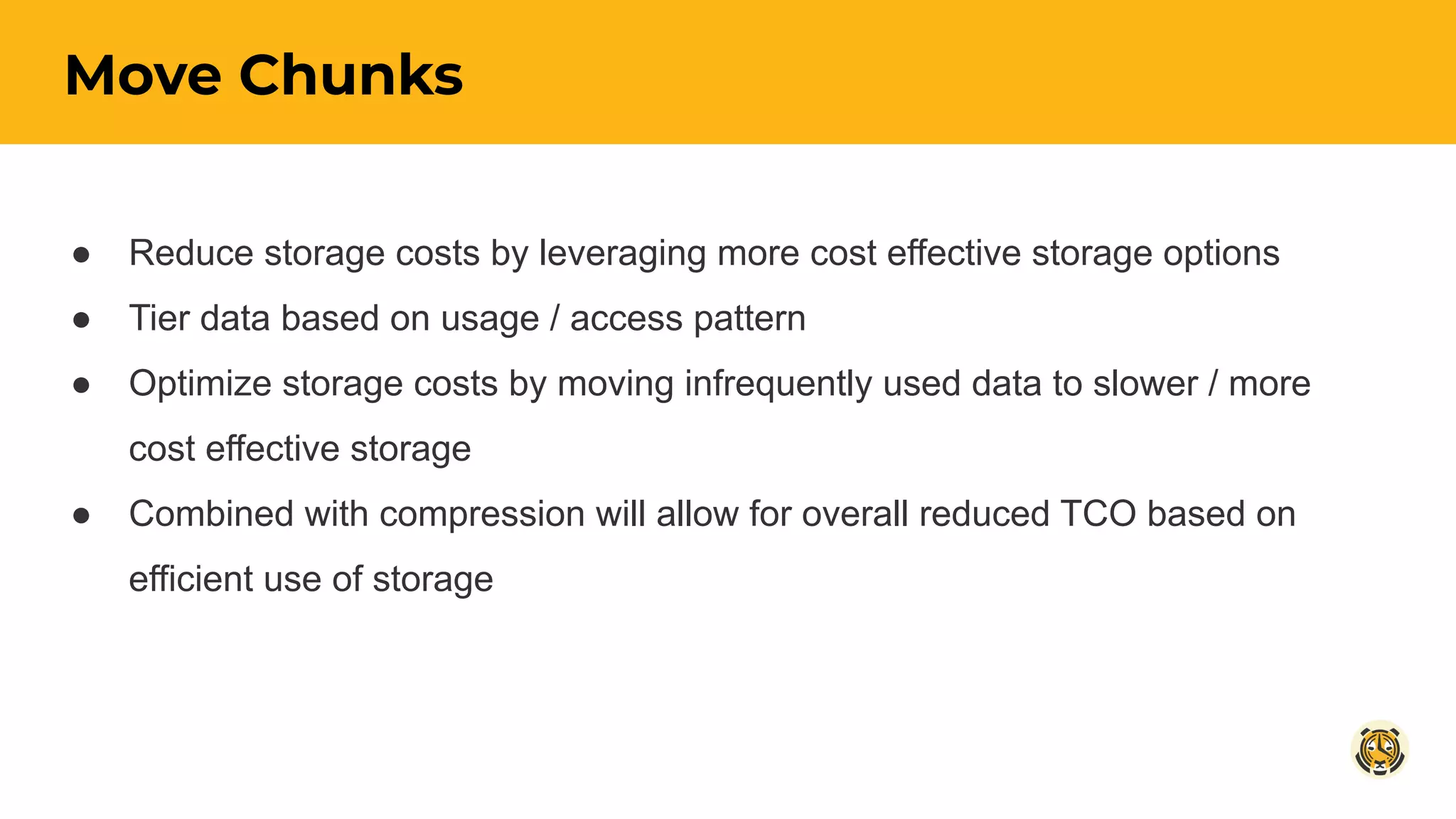Move Chunks
● Reduce storage costs by leveraging more cost effective storage options
● Tier data based on usage / access pattern
● Optimize storage costs by moving infrequently used data to slower / more
cost effective storage
● Combined with compression will allow for overall reduced TCO based on
efficient use of storage
 