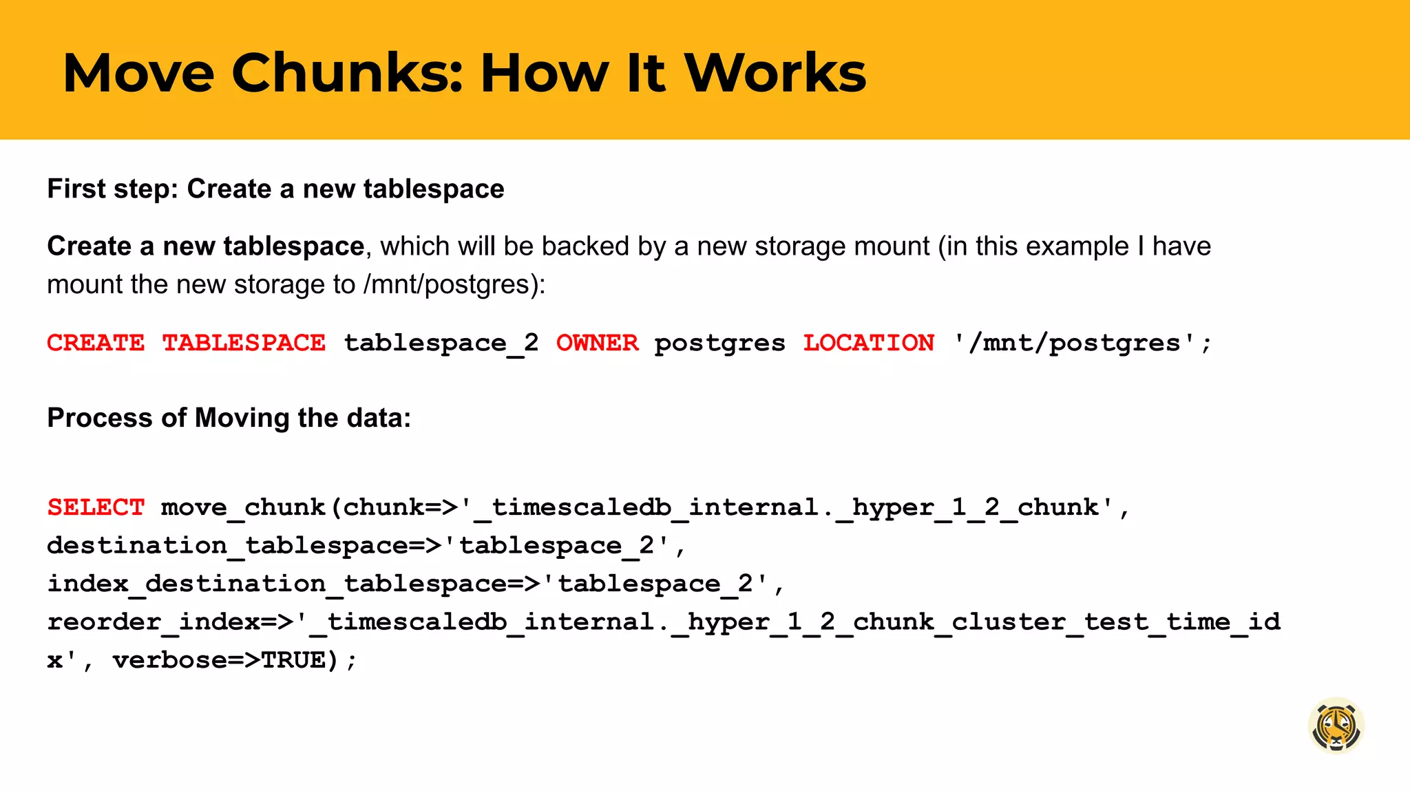 Move Chunks: How It Works
First step: Create a new tablespace
Create a new tablespace, which will be backed by a new storage mount (in this example I have
mount the new storage to /mnt/postgres):
CREATE TABLESPACE tablespace_2 OWNER postgres LOCATION '/mnt/postgres';
Process of Moving the data:
SELECT move_chunk(chunk=>'_timescaledb_internal._hyper_1_2_chunk',
destination_tablespace=>'tablespace_2',
index_destination_tablespace=>'tablespace_2',
reorder_index=>'_timescaledb_internal._hyper_1_2_chunk_cluster_test_time_id
x', verbose=>TRUE);
 