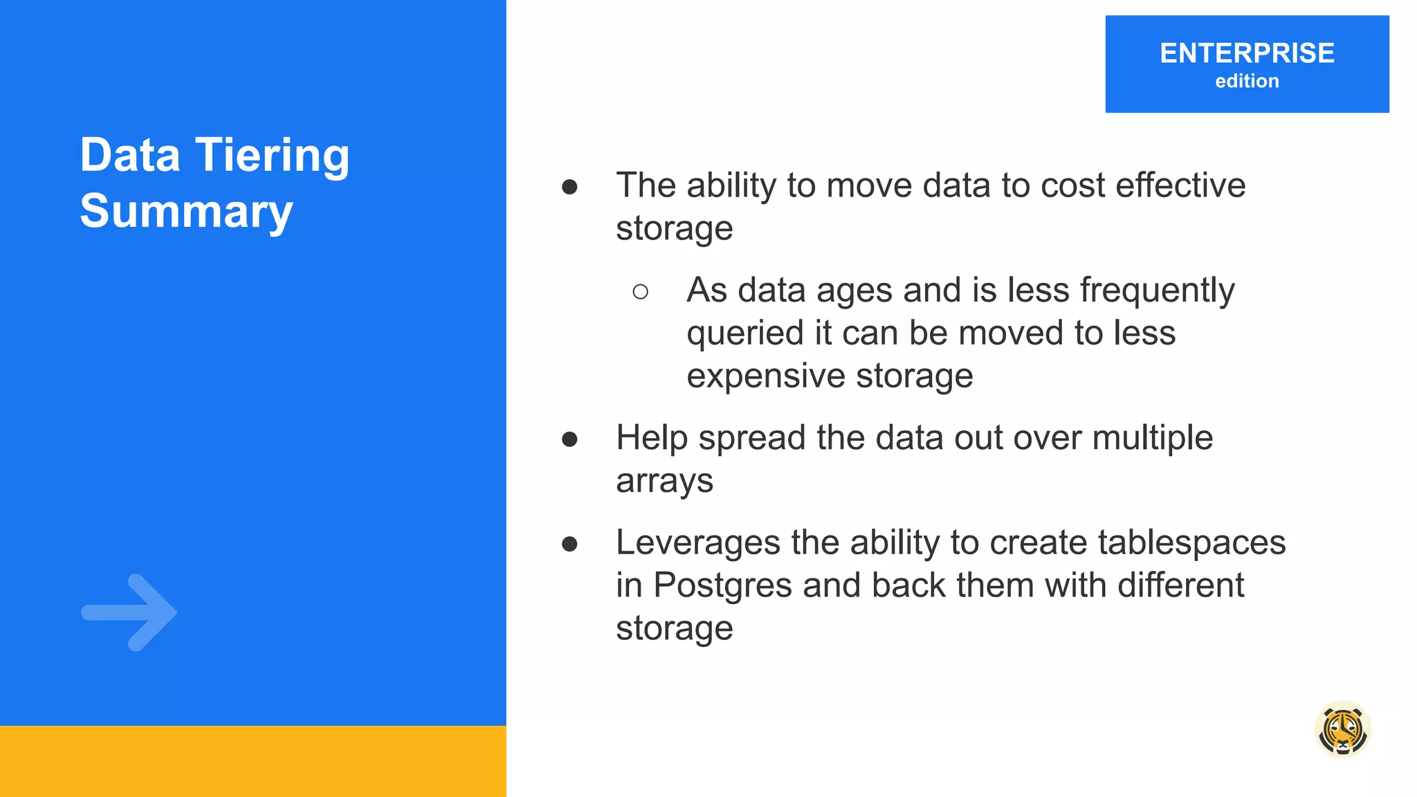 Data Tiering
Summary
● The ability to move data to cost effective
storage
○ As data ages and is less frequently
queried it can be moved to less
expensive storage
● Help spread the data out over multiple
arrays
● Leverages the ability to create tablespaces
in Postgres and back them with different
storage
ENTERPRISE
edition
 