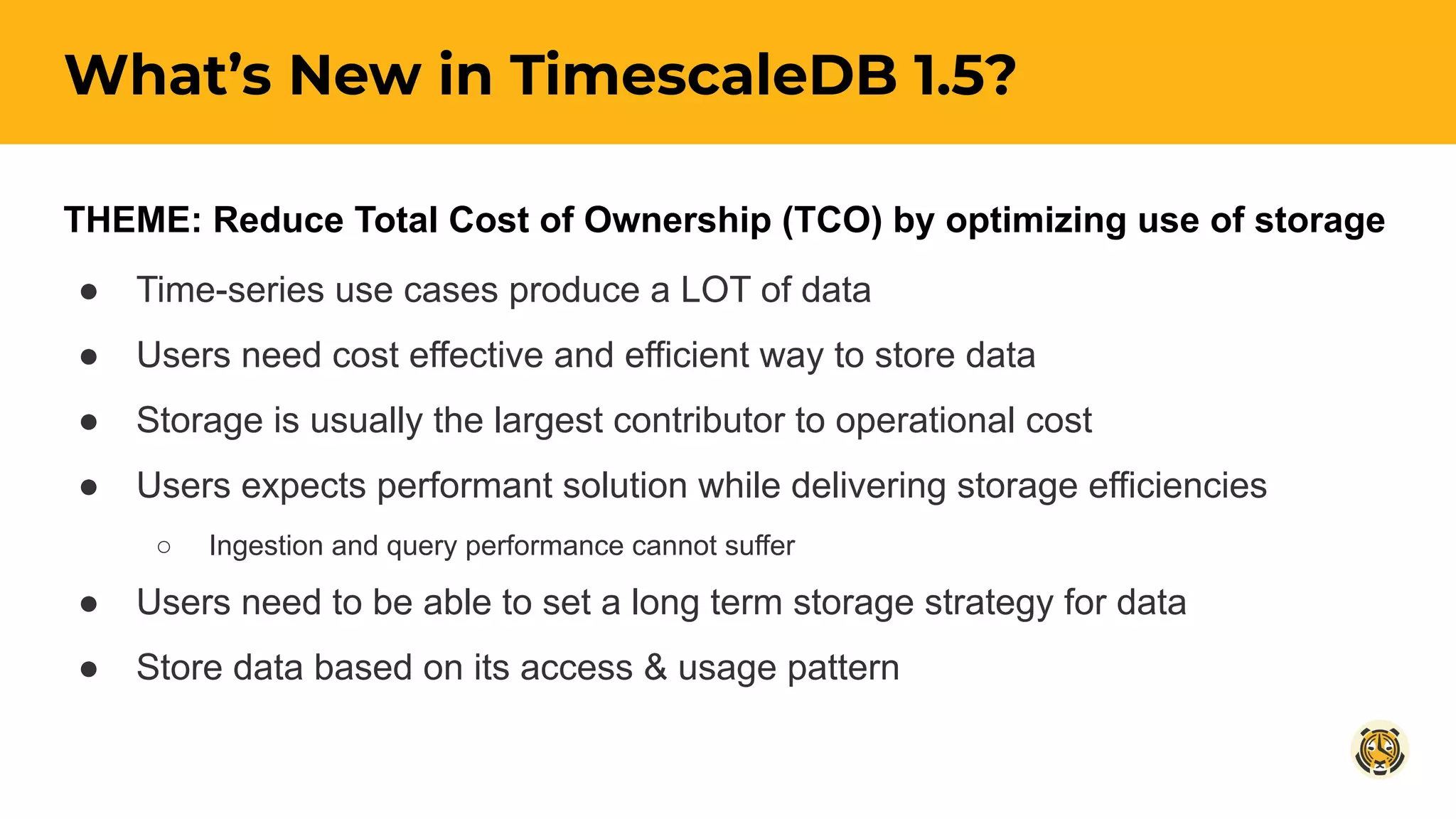 THEME: Reduce Total Cost of Ownership (TCO) by optimizing use of storage
● Time-series use cases produce a LOT of data
● Users need cost effective and efficient way to store data
● Storage is usually the largest contributor to operational cost
● Users expects performant solution while delivering storage efficiencies
○ Ingestion and query performance cannot suffer
● Users need to be able to set a long term storage strategy for data
● Store data based on its access & usage pattern
What’s New in TimescaleDB 1.5?
 