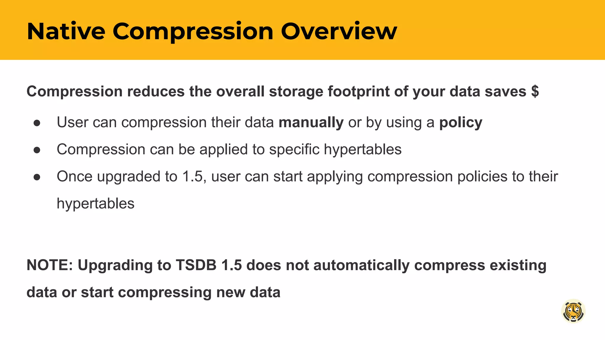 Native Compression Overview
Compression reduces the overall storage footprint of your data saves $
● User can compression their data manually or by using a policy
● Compression can be applied to specific hypertables
● Once upgraded to 1.5, user can start applying compression policies to their
hypertables
NOTE: Upgrading to TSDB 1.5 does not automatically compress existing
data or start compressing new data
 