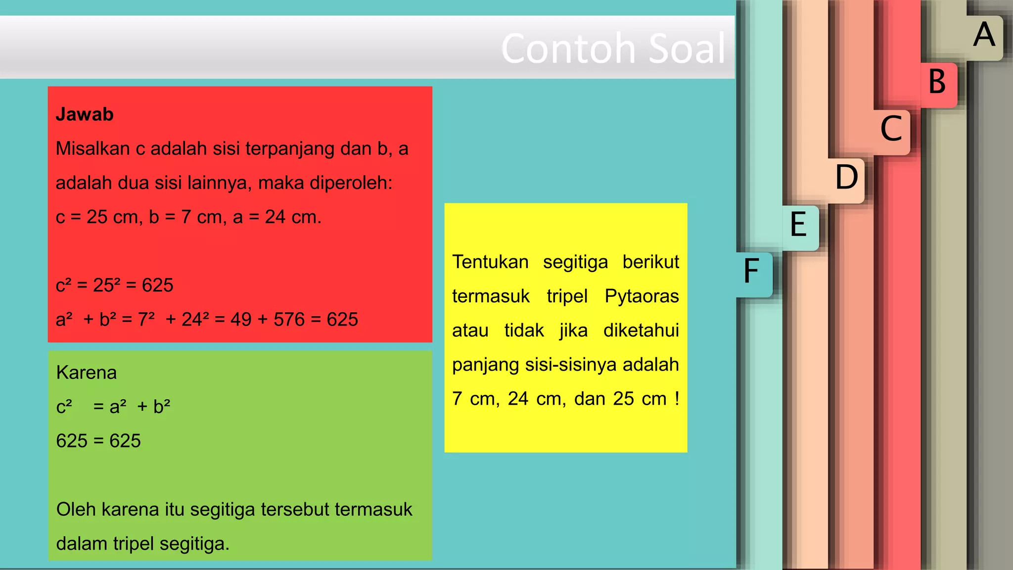 A
B
C
D
E
F
Contoh Soal
Tentukan segitiga berikut
termasuk tripel Pytaoras
atau tidak jika diketahui
panjang sisi-sisinya adalah
7 cm, 24 cm, dan 25 cm !
Karena
c² = a² + b²
625 = 625
Oleh karena itu segitiga tersebut termasuk
dalam tripel segitiga.
Jawab
Misalkan c adalah sisi terpanjang dan b, a
adalah dua sisi lainnya, maka diperoleh:
c = 25 cm, b = 7 cm, a = 24 cm.
c² = 25² = 625
a² + b² = 7² + 24² = 49 + 576 = 625
 