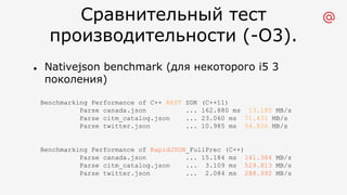 Сравнительный тест
производительности (-O3).
l Nativejson benchmark (для некоторого i5 3
поколения)
Benchmarking Performance of C++ REST SDK (C++11)
Parse canada.json ... 162.880 ms 13.180 MB/s
Parse citm_catalog.json ... 23.060 ms 71.431 MB/s
Parse twitter.json ... 10.985 ms 54.826 MB/s
Benchmarking Performance of RapidJSON_FullPrec (C++)
Parse canada.json ... 15.184 ms 141.384 MB/s
Parse citm_catalog.json ... 3.109 ms 529.813 MB/s
Parse twitter.json ... 2.084 ms 288.992 MB/s
 