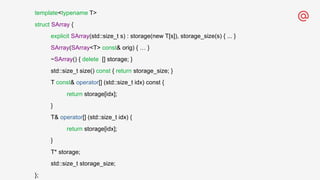 template<typename T>
struct SArray {
explicit SArray(std::size_t s) : storage(new T[s]), storage_size(s) { ... }
SArray(SArray<T> const& orig) { … }
~SArray() { delete [] storage; }
std::size_t size() const { return storage_size; }
T const& operator[] (std::size_t idx) const {
return storage[idx];
}
T& operator[] (std::size_t idx) {
return storage[idx];
}
T* storage;
std::size_t storage_size;
};
 