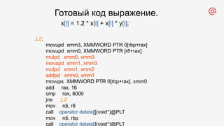 .L2:
movupd xmm3, XMMWORD PTR 0[rbp+rax]
movupd xmm0, XMMWORD PTR [r8+rax]
mulpd xmm0, xmm3
movapd xmm1, xmm3
mulpd xmm1, xmm2
addpd xmm0, xmm1
movups XMMWORD PTR 0[rbp+rax], xmm0
add rax, 16
cmp rax, 8000
jne .L2
mov rdi, r8
call operator delete[](void*)@PLT
mov rdi, rbp
call operator delete[](void*)@PLT
x[i] = 1.2 * x[i] + x[i] * y[i];
Готовый код выражение.
 